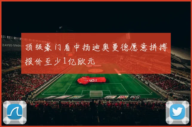 顶级豪门看中扬迪奥曼德愿意拼搏报价至少1亿欧元
