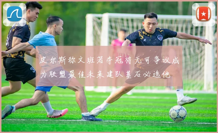 皮尔斯称文班若夺冠将无可争议成为联盟最佳未来建队基石必选他