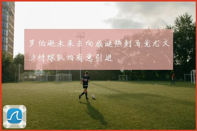 罗伯逊未来去向成谜热刺马竞尤文沙特球队均有意引进