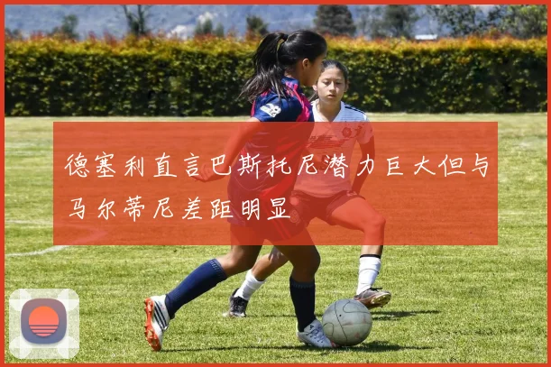 德塞利直言巴斯托尼潜力巨大但与马尔蒂尼差距明显
