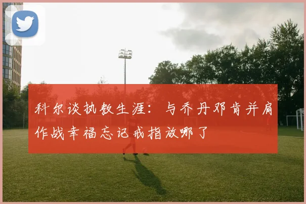 科尔谈执教生涯：与乔丹邓肯并肩作战幸福忘记戒指放哪了