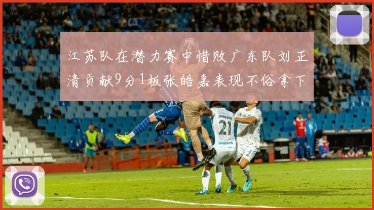 江苏队在潜力赛中惜败广东队刘正清贡献9分1板张皓嘉表现不俗拿下8分2板1助