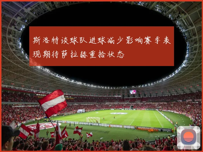 斯洛特谈球队进球减少影响赛季表现期待萨拉赫重拾状态
