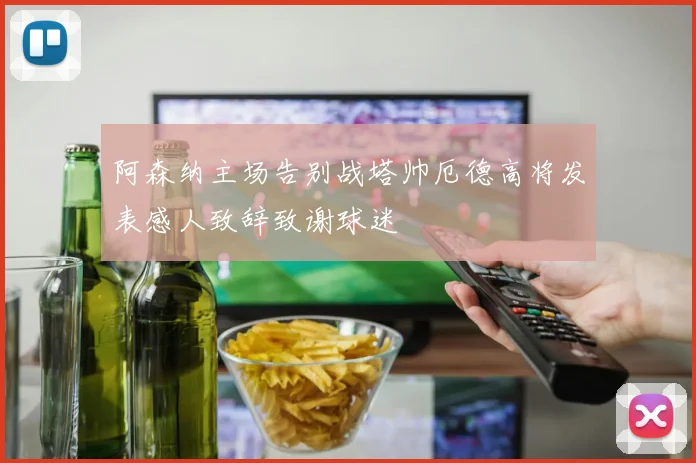 阿森纳主场告别战塔帅厄德高将发表感人致辞致谢球迷
