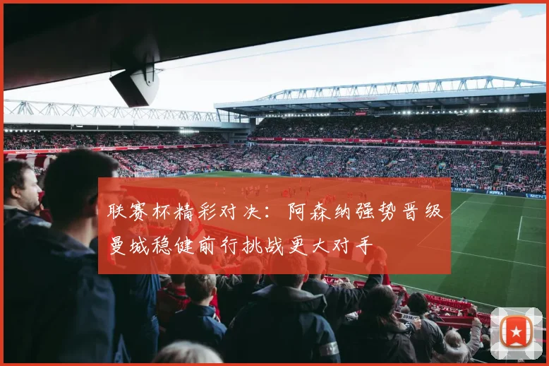 联赛杯精彩对决：阿森纳强势晋级曼城稳健前行挑战更大对手