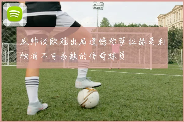 瓜帅谈欧冠出局遗憾称萨拉赫是利物浦不可或缺的传奇球员