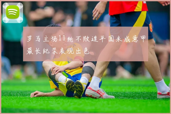 罗马主场11轮不败追平国米成意甲最长纪录表现出色
