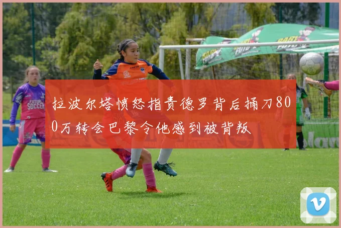 拉波尔塔愤怒指责德罗背后捅刀800万转会巴黎令他感到被背叛