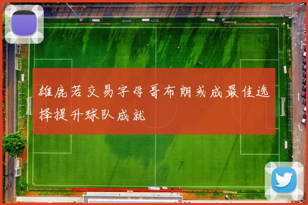 雄鹿若交易字母哥布朗或成最佳选择提升球队成就