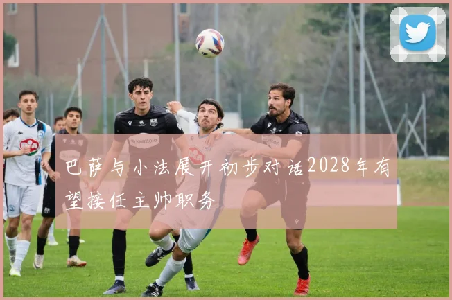 巴萨与小法展开初步对话2028年有望接任主帅职务