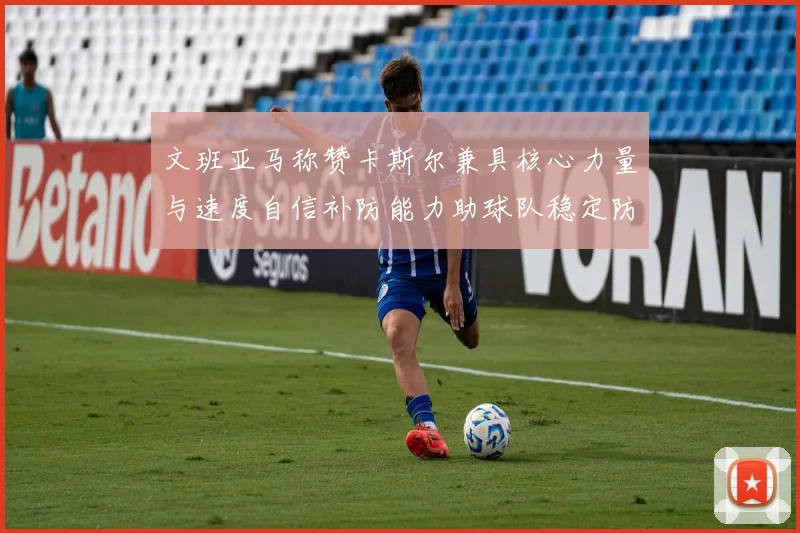 文班亚马称赞卡斯尔兼具核心力量与速度自信补防能力助球队稳定防线