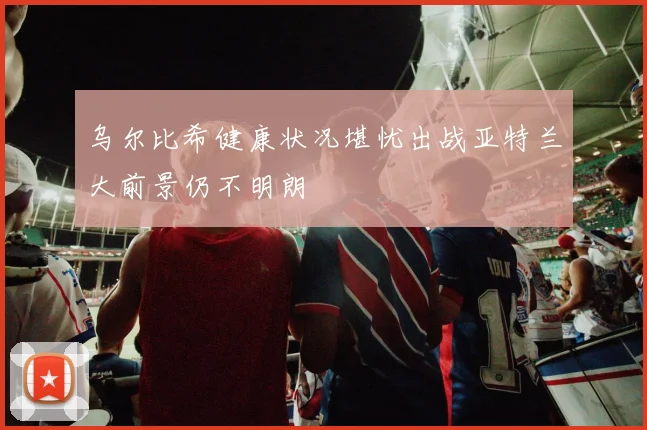 乌尔比希健康状况堪忧出战亚特兰大前景仍不明朗
