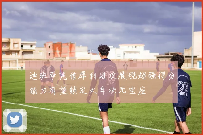 迪班萨凭借犀利进攻展现超强得分能力有望锁定大年状元宝座